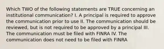 Which TWO of the following statements are TRUE concerning an institutional communication? I. A principal is required to approve the communication prior to use II. The communication should be reviewed, but is not required to be approved by a principal III. The communication must be filed with FINRA IV. The communication does not need to be filed with FINRA