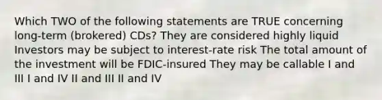 Which TWO of the following statements are TRUE concerning long-term (brokered) CDs? They are considered highly liquid Investors may be subject to interest-rate risk The total amount of the investment will be FDIC-insured They may be callable I and III I and IV II and III II and IV