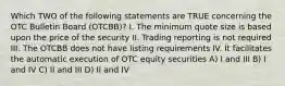 Which TWO of the following statements are TRUE concerning the OTC Bulletin Board (OTCBB)? I. The minimum quote size is based upon the price of the security II. Trading reporting is not required III. The OTCBB does not have listing requirements IV. It facilitates the automatic execution of OTC equity securities A) I and III B) I and IV C) II and III D) II and IV