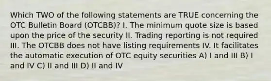 Which TWO of the following statements are TRUE concerning the OTC Bulletin Board (OTCBB)? I. The minimum quote size is based upon the price of the security II. Trading reporting is not required III. The OTCBB does not have listing requirements IV. It facilitates the automatic execution of OTC equity securities A) I and III B) I and IV C) II and III D) II and IV