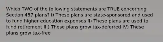 Which TWO of the following statements are TRUE concerning Section 457 plans? I) These plans are state-sponsored and used to fund higher education expenses II) These plans are used to fund retirement III) These plans grow tax-deferred IV) These plans grow tax-free