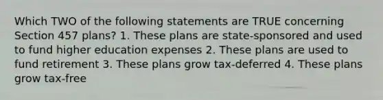 Which TWO of the following statements are TRUE concerning Section 457 plans? 1. These plans are state-sponsored and used to fund higher education expenses 2. These plans are used to fund retirement 3. These plans grow tax-deferred 4. These plans grow tax-free