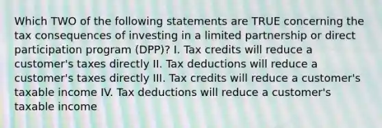 Which TWO of the following statements are TRUE concerning the tax consequences of investing in a limited partnership or direct participation program (DPP)? I. Tax credits will reduce a customer's taxes directly II. Tax deductions will reduce a customer's taxes directly III. Tax credits will reduce a customer's taxable income IV. Tax deductions will reduce a customer's taxable income