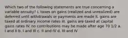 Which two of the following statements are true concerning a variable annuity? I. taxes on gains (realized and unrealized) are deferred until withdrawals or payments are made II. gains are taxed at ordinary income rates III. gains are taxed at capital gains rates IV. no contributions may be made after age 70 1/2 a. I and II b. I and III c. II and IV d. III and IV