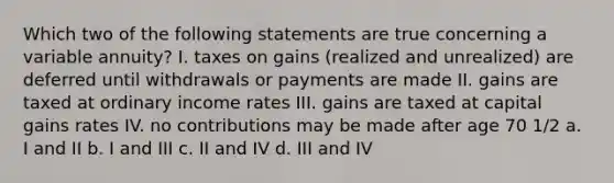 Which two of the following statements are true concerning a variable annuity? I. taxes on gains (realized and unrealized) are deferred until withdrawals or payments are made II. gains are taxed at ordinary income rates III. gains are taxed at capital gains rates IV. no contributions may be made after age 70 1/2 a. I and II b. I and III c. II and IV d. III and IV