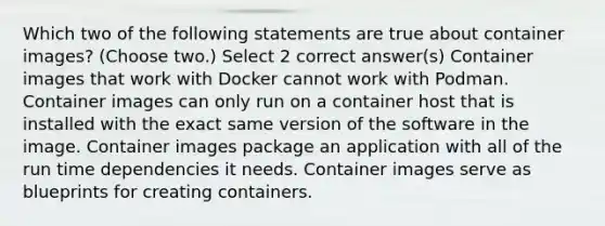 Which two of the following statements are true about container images? (Choose two.) Select 2 correct answer(s) Container images that work with Docker cannot work with Podman. Container images can only run on a container host that is installed with the exact same version of the software in the image. Container images package an application with all of the run time dependencies it needs. Container images serve as blueprints for creating containers.