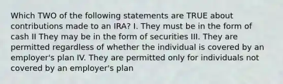 Which TWO of the following statements are TRUE about contributions made to an IRA? I. They must be in the form of cash II They may be in the form of securities III. They are permitted regardless of whether the individual is covered by an employer's plan IV. They are permitted only for individuals not covered by an employer's plan