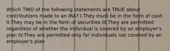 Which TWO of the following statements are TRUE about contributions made to an IRA? I.They must be in the form of cash II.They may be in the form of securities III.They are permitted regardless of whether the individual is covered by an employer's plan IV.They are permitted only for individuals not covered by an employer's plan