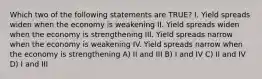 Which two of the following statements are TRUE? I. Yield spreads widen when the economy is weakening II. Yield spreads widen when the economy is strengthening III. Yield spreads narrow when the economy is weakening IV. Yield spreads narrow when the economy is strengthening A) II and III B) I and IV C) II and IV D) I and III