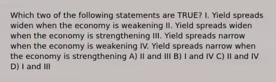 Which two of the following statements are TRUE? I. Yield spreads widen when the economy is weakening II. Yield spreads widen when the economy is strengthening III. Yield spreads narrow when the economy is weakening IV. Yield spreads narrow when the economy is strengthening A) II and III B) I and IV C) II and IV D) I and III