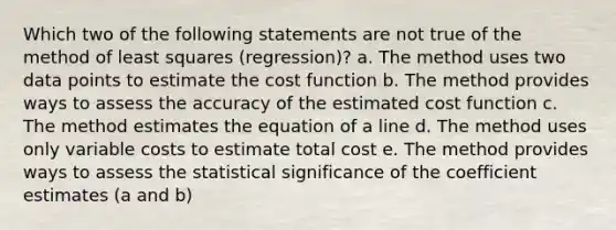 Which two of the following statements are not true of the method of least squares (regression)? a. The method uses two data points to estimate the cost function b. The method provides ways to assess the accuracy of the estimated cost function c. The method estimates the equation of a line d. The method uses only variable costs to estimate total cost e. The method provides ways to assess the statistical significance of the coefficient estimates (a and b)