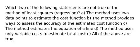 Which two of the following statements are not true of the method of least squares (regression)? a) The method uses two data points to estimate the cost function b) The method provides ways to assess the accuracy of the estimated cost function c) The method estimates the equation of a line d) The method uses only variable costs to estimate total cost e) All of the above are true