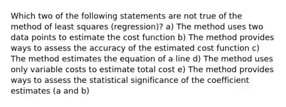 Which two of the following statements are not true of the method of least squares (regression)? a) The method uses two data points to estimate the cost function b) The method provides ways to assess the accuracy of the estimated cost function c) The method estimates the equation of a line d) The method uses only variable costs to estimate total cost e) The method provides ways to assess the statistical significance of the coefficient estimates (a and b)