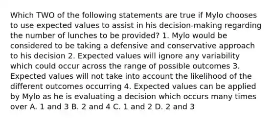 Which TWO of the following statements are true if Mylo chooses to use expected values to assist in his decision-making regarding the number of lunches to be provided? 1. Mylo would be considered to be taking a defensive and conservative approach to his decision 2. Expected values will ignore any variability which could occur across the range of possible outcomes 3. Expected values will not take into account the likelihood of the different outcomes occurring 4. Expected values can be applied by Mylo as he is evaluating a decision which occurs many times over A. 1 and 3 B. 2 and 4 C. 1 and 2 D. 2 and 3