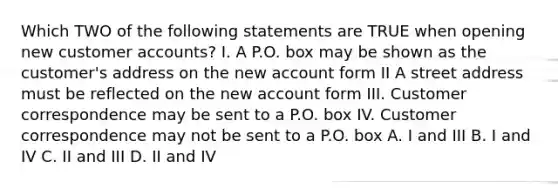 Which TWO of the following statements are TRUE when opening new customer accounts? I. A P.O. box may be shown as the customer's address on the new account form II A street address must be reflected on the new account form III. Customer correspondence may be sent to a P.O. box IV. Customer correspondence may not be sent to a P.O. box A. I and III B. I and IV C. II and III D. II and IV