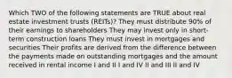 Which TWO of the following statements are TRUE about real estate investment trusts (REITs)? They must distribute 90% of their earnings to shareholders They may invest only in short-term construction loans They must invest in mortgages and securities Their profits are derived from the difference between the payments made on outstanding mortgages and the amount received in rental income I and II I and IV II and III II and IV