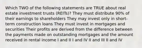 Which TWO of the following statements are TRUE about real estate investment trusts (REITs)? They must distribute 90% of their earnings to shareholders They may invest only in short-term construction loans They must invest in mortgages and securities Their profits are derived from the difference between the payments made on outstanding mortgages and the amount received in rental income I and II I and IV II and III II and IV