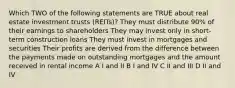 Which TWO of the following statements are TRUE about real estate investment trusts (REITs)? They must distribute 90% of their earnings to shareholders They may invest only in short-term construction loans They must invest in mortgages and securities Their profits are derived from the difference between the payments made on outstanding mortgages and the amount received in rental income A I and II B I and IV C II and III D II and IV