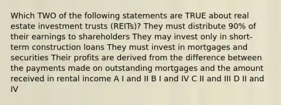 Which TWO of the following statements are TRUE about real estate investment trusts (REITs)? They must distribute 90% of their earnings to shareholders They may invest only in short-term construction loans They must invest in mortgages and securities Their profits are derived from the difference between the payments made on outstanding mortgages and the amount received in rental income A I and II B I and IV C II and III D II and IV