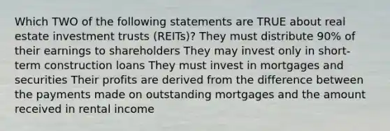 Which TWO of the following statements are TRUE about real estate investment trusts (REITs)? They must distribute 90% of their earnings to shareholders They may invest only in short-term construction loans They must invest in mortgages and securities Their profits are derived from the difference between the payments made on outstanding mortgages and the amount received in rental income