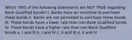 Which TWO of the following statements are NOT TRUE regarding Bank Qualified bonds? I. Banks have an incentive to purchase these bonds II. Banks are not permitted to purchase these bonds III. These bonds have a lower rate than non-Bank Qualified bonds IV. These bonds have a higher rate than non-Bank Qualified bonds a. I and III b. I and IV c. II and III d. II and IV