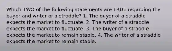 Which TWO of the following statements are TRUE regarding the buyer and writer of a straddle? 1. The buyer of a straddle expects the market to fluctuate. 2. The writer of a straddle expects the market to fluctuate. 3. The buyer of a straddle expects the market to remain stable. 4. The writer of a straddle expects the market to remain stable.