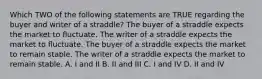 Which TWO of the following statements are TRUE regarding the buyer and writer of a straddle? The buyer of a straddle expects the market to fluctuate. The writer of a straddle expects the market to fluctuate. The buyer of a straddle expects the market to remain stable. The writer of a straddle expects the market to remain stable. A. I and II B. II and III C. I and IV D. II and IV