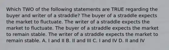 Which TWO of the following statements are TRUE regarding the buyer and writer of a straddle? The buyer of a straddle expects the market to fluctuate. The writer of a straddle expects the market to fluctuate. The buyer of a straddle expects the market to remain stable. The writer of a straddle expects the market to remain stable. A. I and II B. II and III C. I and IV D. II and IV