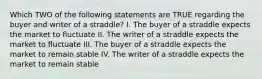 Which TWO of the following statements are TRUE regarding the buyer and writer of a straddle? I. The buyer of a straddle expects the market to fluctuate II. The writer of a straddle expects the market to fluctuate III. The buyer of a straddle expects the market to remain stable IV. The writer of a straddle expects the market to remain stable