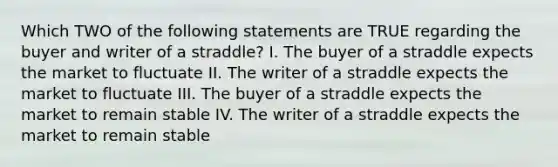 Which TWO of the following statements are TRUE regarding the buyer and writer of a straddle? I. The buyer of a straddle expects the market to fluctuate II. The writer of a straddle expects the market to fluctuate III. The buyer of a straddle expects the market to remain stable IV. The writer of a straddle expects the market to remain stable