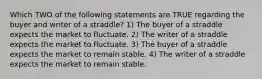 Which TWO of the following statements are TRUE regarding the buyer and writer of a straddle? 1) The buyer of a straddle expects the market to fluctuate. 2) The writer of a straddle expects the market to fluctuate. 3) The buyer of a straddle expects the market to remain stable. 4) The writer of a straddle expects the market to remain stable.