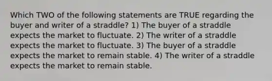 Which TWO of the following statements are TRUE regarding the buyer and writer of a straddle? 1) The buyer of a straddle expects the market to fluctuate. 2) The writer of a straddle expects the market to fluctuate. 3) The buyer of a straddle expects the market to remain stable. 4) The writer of a straddle expects the market to remain stable.