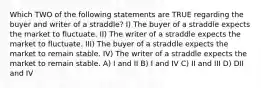 Which TWO of the following statements are TRUE regarding the buyer and writer of a straddle? I) The buyer of a straddle expects the market to fluctuate. II) The writer of a straddle expects the market to fluctuate. III) The buyer of a straddle expects the market to remain stable. IV) The writer of a straddle expects the market to remain stable. A) I and II B) I and IV C) II and III D) DII and IV