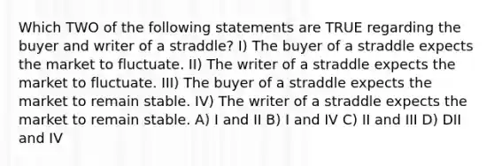 Which TWO of the following statements are TRUE regarding the buyer and writer of a straddle? I) The buyer of a straddle expects the market to fluctuate. II) The writer of a straddle expects the market to fluctuate. III) The buyer of a straddle expects the market to remain stable. IV) The writer of a straddle expects the market to remain stable. A) I and II B) I and IV C) II and III D) DII and IV