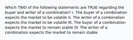 Which TWO of the following statements are TRUE regarding the buyer and writer of a combination? I. The buyer of a combination expects the market to be volatile II. The writer of a combination expects the market to be volatile III. The buyer of a combination expects the market to remain stable IV. The writer of a combination expects the market to remain stable