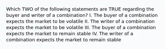 Which TWO of the following statements are TRUE regarding the buyer and writer of a combination? I. The buyer of a combination expects the market to be volatile II. The writer of a combination expects the market to be volatile III. The buyer of a combination expects the market to remain stable IV. The writer of a combination expects the market to remain stable