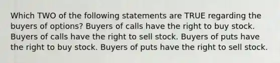 Which TWO of the following statements are TRUE regarding the buyers of options? Buyers of calls have the right to buy stock. Buyers of calls have the right to sell stock. Buyers of puts have the right to buy stock. Buyers of puts have the right to sell stock.