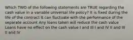 Which TWO of the following statements are TRUE regarding the cash value in a variable universal life policy? It is fixed during the life of the contract It can fluctuate with the performance of the separate account Any loans taken will reduce the cash value Loans have no effect on the cash value I and III I and IV II and III II and IV