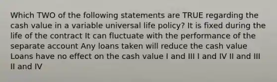 Which TWO of the following statements are TRUE regarding the cash value in a variable universal life policy? It is fixed during the life of the contract It can fluctuate with the performance of the separate account Any loans taken will reduce the cash value Loans have no effect on the cash value I and III I and IV II and III II and IV