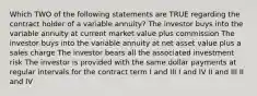 Which TWO of the following statements are TRUE regarding the contract holder of a variable annuity? The investor buys into the variable annuity at current market value plus commission The investor buys into the variable annuity at net asset value plus a sales charge The investor bears all the associated investment risk The investor is provided with the same dollar payments at regular intervals for the contract term I and III I and IV II and III II and IV