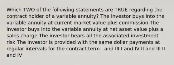 Which TWO of the following statements are TRUE regarding the contract holder of a variable annuity? The investor buys into the variable annuity at current market value plus commission The investor buys into the variable annuity at net asset value plus a sales charge The investor bears all the associated investment risk The investor is provided with the same dollar payments at regular intervals for the contract term I and III I and IV II and III II and IV