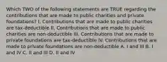 Which TWO of the following statements are TRUE regarding the contributions that are made to public charities and private foundations? I. Contributions that are made to public charities are tax-deductible II. Contributions that are made to public charities are non-deductible III. Contributions that are made to private foundations are tax-deductible IV. Contributions that are made to private foundations are non-deductible A. I and III B. I and IV C. II and III D. II and IV