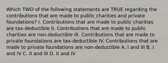 Which TWO of the following statements are TRUE regarding the contributions that are made to public charities and private foundations? I. Contributions that are made to public charities are tax-deductible II. Contributions that are made to public charities are non-deductible III. Contributions that are made to private foundations are tax-deductible IV. Contributions that are made to private foundations are non-deductible A. I and III B. I and IV C. II and III D. II and IV