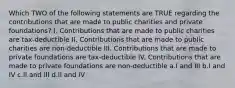 Which TWO of the following statements are TRUE regarding the contributions that are made to public charities and private foundations? I. Contributions that are made to public charities are tax-deductible II. Contributions that are made to public charities are non-deductible III. Contributions that are made to private foundations are tax-deductible IV. Contributions that are made to private foundations are non-deductible a.I and III b.I and IV c.II and III d.II and IV