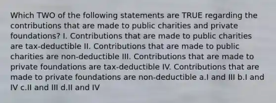 Which TWO of the following statements are TRUE regarding the contributions that are made to public charities and private foundations? I. Contributions that are made to public charities are tax-deductible II. Contributions that are made to public charities are non-deductible III. Contributions that are made to private foundations are tax-deductible IV. Contributions that are made to private foundations are non-deductible a.I and III b.I and IV c.II and III d.II and IV