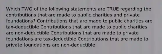 Which TWO of the following statements are TRUE regarding the contributions that are made to public charities and private foundations? Contributions that are made to public charities are tax-deductible Contributions that are made to public charities are non-deductible Contributions that are made to private foundations are tax-deductible Contributions that are made to private foundations are non-deductible