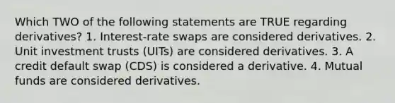 Which TWO of the following statements are TRUE regarding derivatives? 1. Interest-rate swaps are considered derivatives. 2. Unit investment trusts (UITs) are considered derivatives. 3. A credit default swap (CDS) is considered a derivative. 4. Mutual funds are considered derivatives.