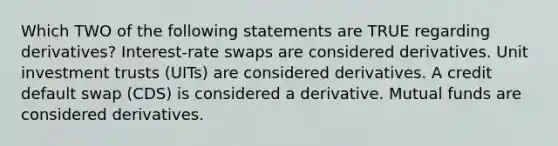 Which TWO of the following statements are TRUE regarding derivatives? Interest-rate swaps are considered derivatives. Unit investment trusts (UITs) are considered derivatives. A credit default swap (CDS) is considered a derivative. Mutual funds are considered derivatives.