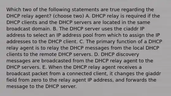 Which two of the following statements are true regarding the DHCP relay agent? (choose two) A. DHCP relay is required if the DHCP clients and the DHCP servers are located in the same broadcast domain. B. The DHCP server uses the ciaddr IP address to select an IP address pool from which to assign the IP addresses to the DHCP client. C. The primary function of a DHCP relay agent is to relay the DHCP messages from the local DHCP clients to the remote DHCP servers. D. DHCP discovery messages are broadcasted from the DHCP relay agent to the DHCP servers. E. When the DHCP relay agent receives a broadcast packet from a connected client, it changes the giaddr field from zero to the relay agent IP address, and forwards the message to the DHCP server.