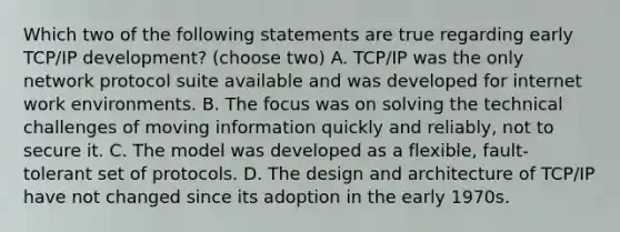 Which two of the following statements are true regarding early TCP/IP development? (choose two) A. TCP/IP was the only network protocol suite available and was developed for internet work environments. B. The focus was on solving the technical challenges of moving information quickly and reliably, not to secure it. C. The model was developed as a flexible, fault-tolerant set of protocols. D. The design and architecture of TCP/IP have not changed since its adoption in the early 1970s.